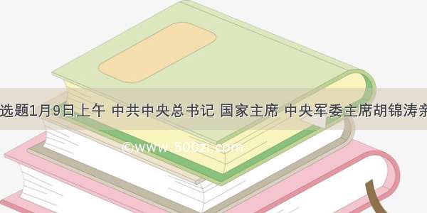 单选题1月9日上午 中共中央总书记 国家主席 中央军委主席胡锦涛亲自