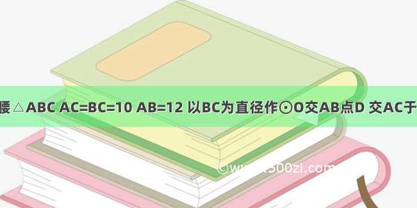 如图 已知等腰△ABC AC=BC=10 AB=12 以BC为直径作⊙O交AB点D 交AC于点G DF⊥AC