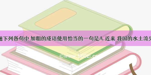 单选题下列各句中 加粗的成语使用恰当的一句是A.近来 我国的水土流失十分