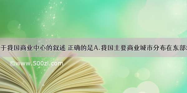 单选题关于我国商业中心的叙述 正确的是A.我国主要商业城市分布在东部地区B.我