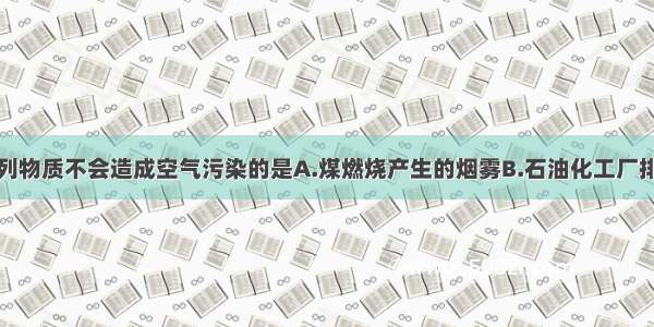 单选题下列物质不会造成空气污染的是A.煤燃烧产生的烟雾B.石油化工厂排放的废气