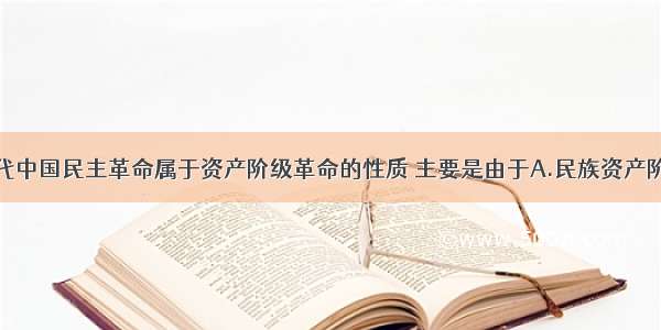 单选题近代中国民主革命属于资产阶级革命的性质 主要是由于A.民族资产阶级是革命