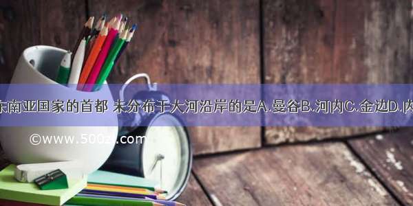 下面东南亚国家的首都 未分布于大河沿岸的是A.曼谷B.河内C.金边D.内比都