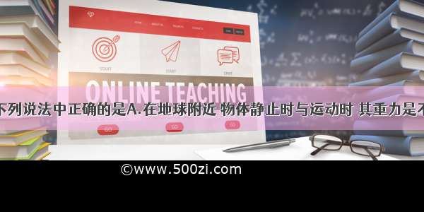 单选题下列说法中正确的是A.在地球附近 物体静止时与运动时 其重力是不变的B.