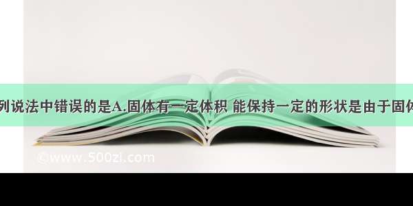 单选题下列说法中错误的是A.固体有一定体积 能保持一定的形状是由于固体分子间的