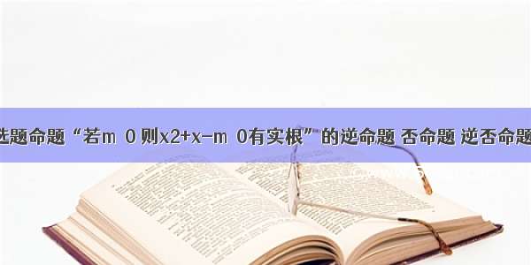 单选题命题“若m＞0 则x2+x-m＝0有实根”的逆命题 否命题 逆否命题中