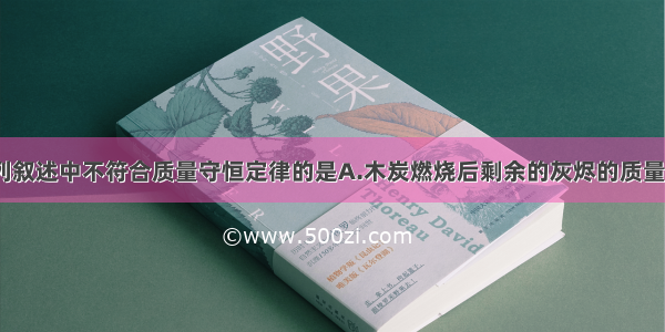 单选题下列叙述中不符合质量守恒定律的是A.木炭燃烧后剩余的灰烬的质量比木炭少B