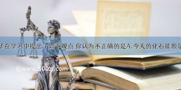 单选题小华在学习中提出了如下观点 你认为不正确的是A.今天的化石能源是由很久以