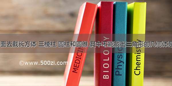 用一个平面去截长方体 三棱柱 圆柱和圆锥 其中不能截出三角形的几何体是________；