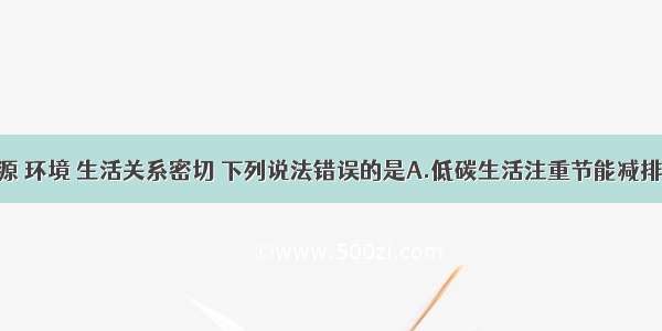 化学与资源 环境 生活关系密切 下列说法错误的是A.低碳生活注重节能减排 尽量使用