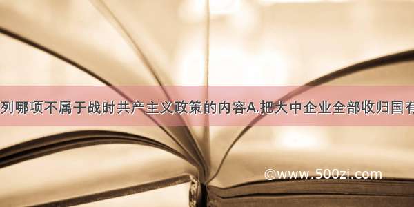 单选题下列哪项不属于战时共产主义政策的内容A.把大中企业全部收归国有B.没收地