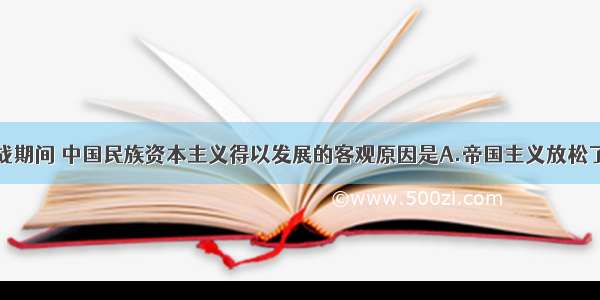 单选题一战期间 中国民族资本主义得以发展的客观原因是A.帝国主义放松了对民族资