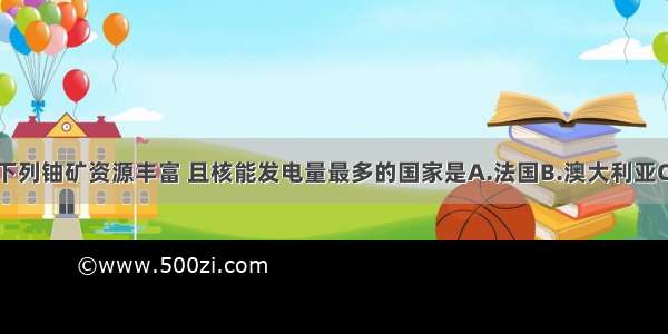 单选题下列铀矿资源丰富 且核能发电量最多的国家是A.法国B.澳大利亚C.加拿大