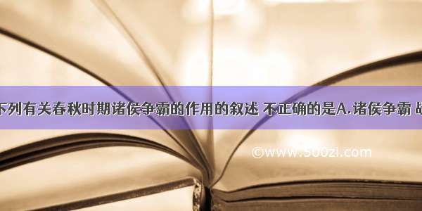 单选题下列有关春秋时期诸侯争霸的作用的叙述 不正确的是A.诸侯争霸 战火连年