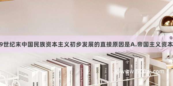 单选题19世纪末中国民族资本主义初步发展的直接原因是A.帝国主义资本输出B.自