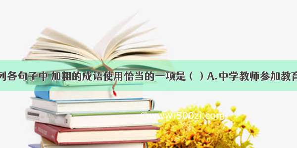 单选题下列各句子中 加粗的成语使用恰当的一项是（）A.中学教师参加教育师心自用