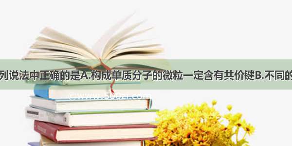 单选题下列说法中正确的是A.构成单质分子的微粒一定含有共价键B.不同的三种元素