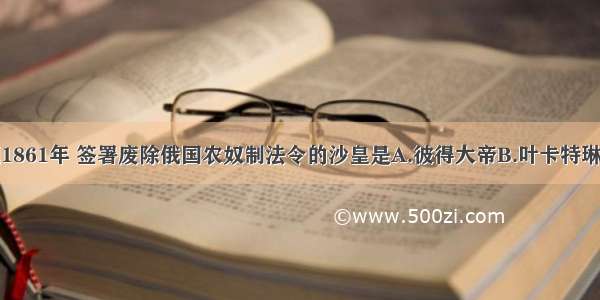 单选题1861年 签署废除俄国农奴制法令的沙皇是A.彼得大帝B.叶卡特琳娜二世