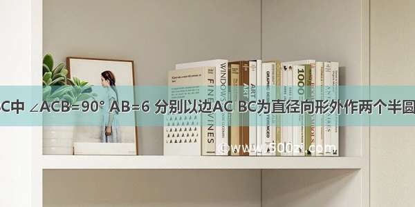 如图 △ABC中 ∠ACB=90° AB=6 分别以边AC BC为直径向形外作两个半圆 则这两个