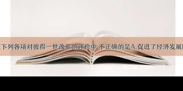 单选题在下列各项对彼得一世改革的评价中 不正确的是A.促进了经济发展B.加强了