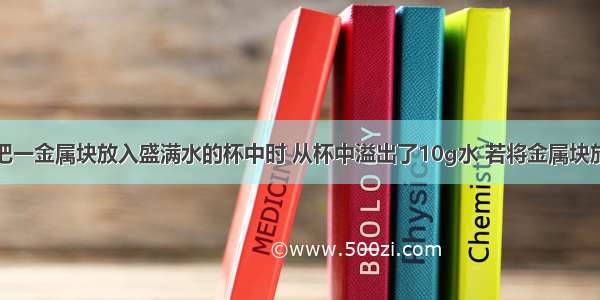 单选题把一金属块放入盛满水的杯中时 从杯中溢出了10g水 若将金属块放入盛满