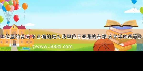 下列有关我国位置的说法 不正确的是A.我国位于亚洲的东部 太平洋的西岸B.我国领土大