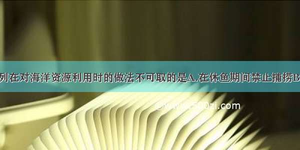 单选题下列在对海洋资源利用时的做法不可取的是A.在休鱼期间禁止捕捞B.船舶垃圾