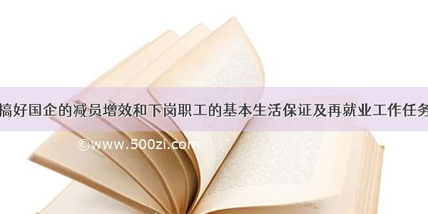 单选题虽然搞好国企的减员增效和下岗职工的基本生活保证及再就业工作任务是十分艰巨