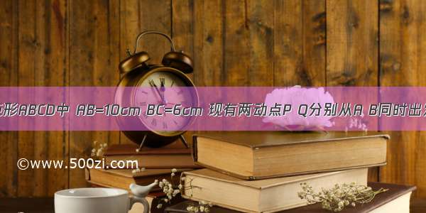 如图 在矩形ABCD中 AB=10cm BC=6cm 现有两动点P Q分别从A B同时出发 点P段