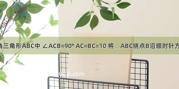 如图 在直角三角形ABC中 ∠ACB=90° AC=BC=10 将△ABC绕点B沿顺时针方向旋转90°