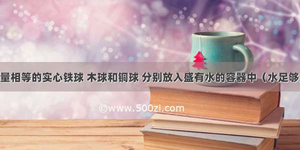 单选题质量相等的实心铁球 木球和铜球 分别放入盛有水的容器中（水足够多） 三个