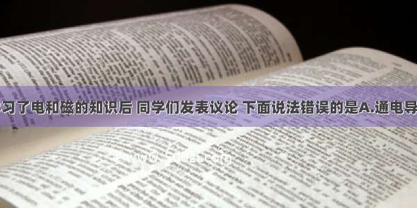 单选题学习了电和磁的知识后 同学们发表议论 下面说法错误的是A.通电导线周围有