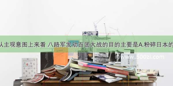 单选题从主观意图上来看 八路军发动百团大战的目的主要是A.粉碎日本的“扫荡”B