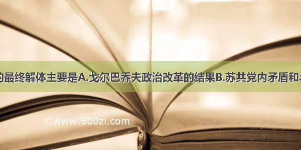 单选题苏联的最终解体主要是A.戈尔巴乔夫政治改革的结果B.苏共党内矛盾和斗争的结果C.