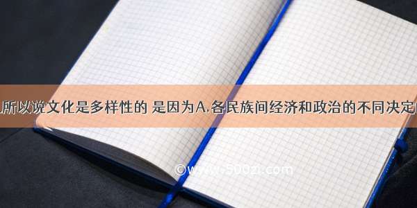 单选题我们之所以说文化是多样性的 是因为A.各民族间经济和政治的不同决定的B.各民族间