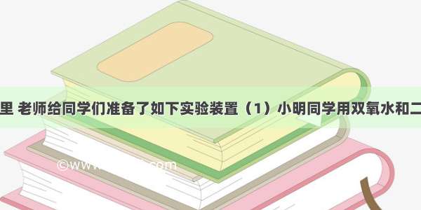 化学实验室里 老师给同学们准备了如下实验装置（1）小明同学用双氧水和二氧化锰反应