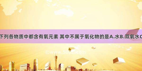 单选题下列各物质中都含有氧元素 其中不属于氧化物的是A.水B.双氧水C.氢氧化