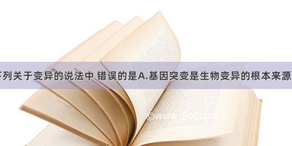 单选题下列关于变异的说法中 错误的是A.基因突变是生物变异的根本来源B.基因重