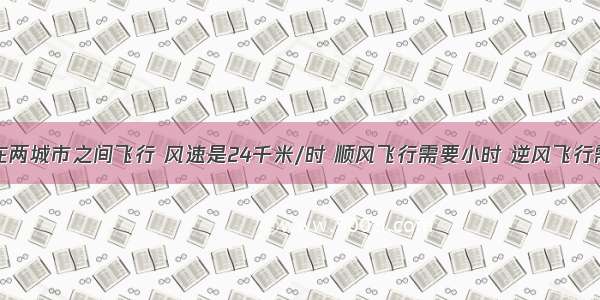 一架飞机在两城市之间飞行 风速是24千米/时 顺风飞行需要小时 逆风飞行需要3小时 