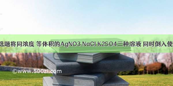 单选题将同浓度 等体积的AgNO3 NaCl K2SO4三种溶液 同时倒入使用