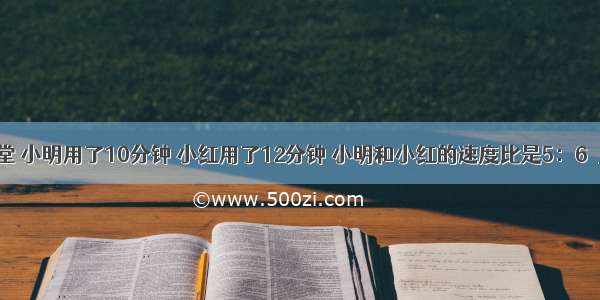 从学校到饭堂 小明用了10分钟 小红用了12分钟 小明和小红的速度比是5：6．________．