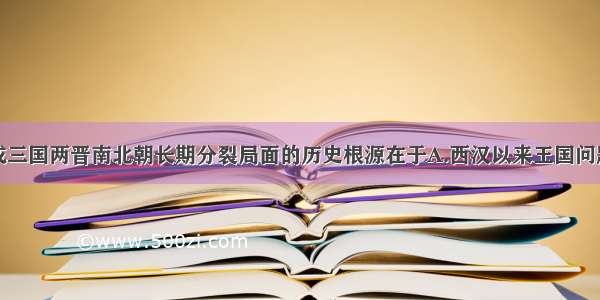 单选题形成三国两晋南北朝长期分裂局面的历史根源在于A.西汉以来王国问题未能彻底