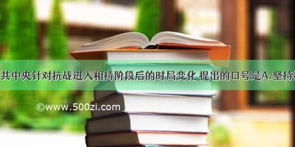 单选题中共中央针对抗战进入相持阶段后的时局变化 提出的口号是A.坚持抗战 反对