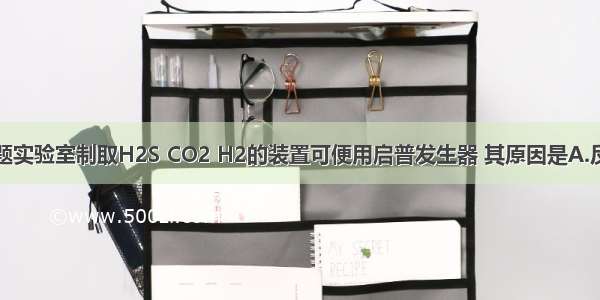 单选题实验室制取H2S CO2 H2的装置可便用启普发生器 其原因是A.反应物