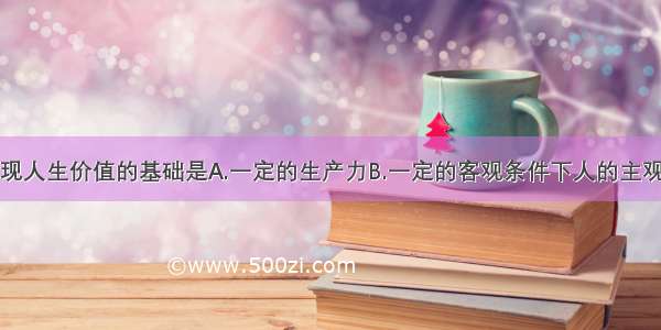 单选题实现人生价值的基础是A.一定的生产力B.一定的客观条件下人的主观能动性的