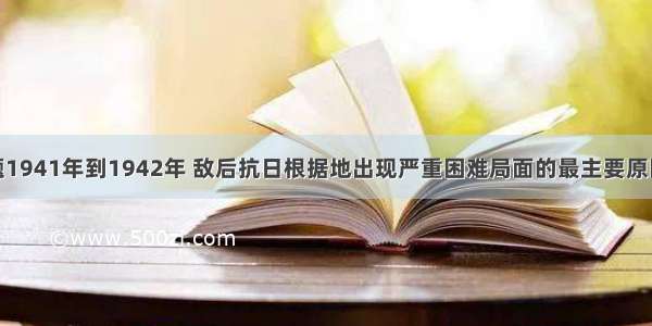 单选题1941年到1942年 敌后抗日根据地出现严重困难局面的最主要原因是A.