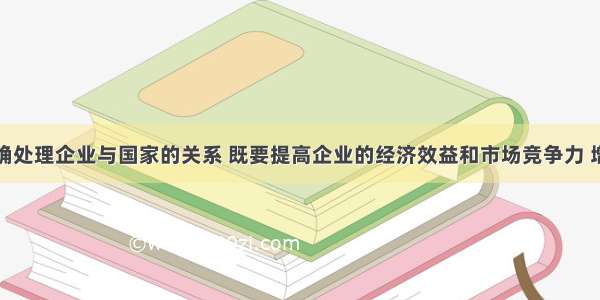 单选题正确处理企业与国家的关系 既要提高企业的经济效益和市场竞争力 增强国有企