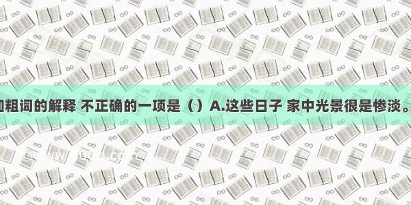 单选题加粗词的解释 不正确的一项是（）A.这些日子 家中光景很是惨淡。（境况）