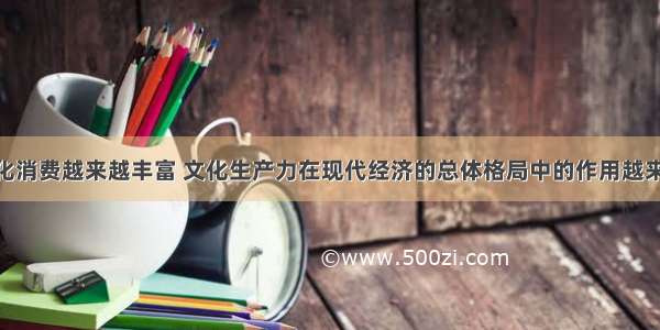 单选题文化消费越来越丰富 文化生产力在现代经济的总体格局中的作用越来越突出 这