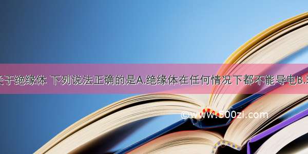 单选题关于绝缘体 下列说法正确的是A.绝缘体在任何情况下都不能导电B.玻璃是绝